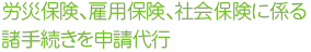 労災保険、雇用保険、社会保険に係る諸手続きを申請代行